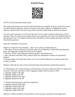 Eco212 Essay
ECO/212 Final Examination Study Guide
This study guide prepares you for the Final Examination you complete in the last week of the course.
It contains practice questions, which are related to each week s objectives. Highlight the correct
response, and then refer to the answer key at the end of this Study Guide to check your answers.
Use each week s questions as a self test at the start of a new week to reflect on the previous week s
concepts. When you come across concepts that you are unfamiliar with, refer to the Student Guide for
that particular week. The Student Guide provides a breakdown of the readings that align to the Final
Examination questions.
Week One: Principles of Economics
Objective: Explain how the principles ... Show more content on Helpwriting.net ...
a. The effects of taxes on the prices of airline tickets, the profitability of automobile manufacturing
firms, and employment trends in the food service industry
b. The price of beef, wage differences between genders, and antitrust laws
c. How consumers maximize utility, and how prices are established in markets for agricultural
products
d. The percentage of the labor force that is out of work and the difference in average income from
country to country
Objective: Describe the roles of the government bodies that determine national fiscal policies.
12. Policymakers who control monetary and fiscal policy and want to offset the effects on output of an
economic contraction caused by a shift in aggregate supply could use policy to shift
a. aggregate supply to the right
b. aggregate supply to the left
c. aggregate demand to the right
d. aggregate demand to the left
13. Which of the following would cause stagflation?
a. Aggregate demand shifts right.
b. Aggregate demand shifts left.
c. Aggregate supply shifts right.
d. Aggregate supply shifts left.
Objective: Explain the effects of fiscal policies on the economy s production and employment.
 