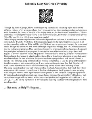 Reflective Essay On Group Diversity
Through my work in groups, I have had to adjust my feedback and leadership styles based on the
different cultures of my group members. Every organization has its own unique spoken and unspoken
rules that define the culture. Culture is often simply stated as, the way we work around here. Cultures
are formed and change through a variety of environmental events, leadership, and experiences (Weiss,
Tilin, Morgan, 2014, p. 153). I need more here maybe?
When bringing students together from different backgrounds and cultures, it is anticipated to run into
some cultural diversity. While these differences are expected to be met with professionalism in all
settings, according to Weiss, Tilin, and Morgan (2014) we have a tendency to interpret the behavior of
others through the lens of our own habits of thought or personal bias (pp. 191 192). Upon acceptance
into the radiography program, I had a preformed stereotype or prejudice of my classmates. Because it
is a prestigious and competitive program, I assumed each member would strive to go above and
beyond to produce optimum results. My personal cultural bias was believing everyone would set those
high goals and do whatever it takes to achieve them. I have found in my classroom groups that some
members only do the bare minimum. They are sometimes unprepared and look toward others for
results. This impacted group communications because someone had to lead the group and bring more
insight when others were not contributing. It also made members do more than their fair share of
work. Some members had to take on more to make up for the lack of effort shown by others.
My group works together very well when providing feedback. We established that we all thrive from
constructive criticism and even welcome it. Feedback is important for all groups because knowing
what was good and bad about a performance or assignment is how you learn from your experiences.
By institutionalizing feedback strategies, power sharing becomes the responsibility of leaders as well
as members who provide each other with constructive opinions and supportive advice (Weiss, et al.,
2014, p. 141). So far my experiences in providing and receiving feedback within my group have been
mostly positive.
... Get more on HelpWriting.net ...
 