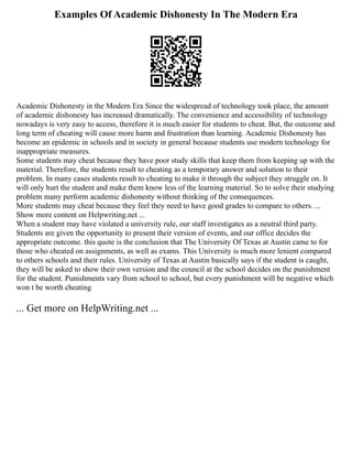 Examples Of Academic Dishonesty In The Modern Era
Academic Dishonesty in the Modern Era Since the widespread of technology took place, the amount
of academic dishonesty has increased dramatically. The convenience and accessibility of technology
nowadays is very easy to access, therefore it is much easier for students to cheat. But, the outcome and
long term of cheating will cause more harm and frustration than learning. Academic Dishonesty has
become an epidemic in schools and in society in general because students use modern technology for
inappropriate measures.
Some students may cheat because they have poor study skills that keep them from keeping up with the
material. Therefore, the students result to cheating as a temporary answer and solution to their
problem. In many cases students result to cheating to make it through the subject they struggle on. It
will only hurt the student and make them know less of the learning material. So to solve their studying
problem many perform academic dishonesty without thinking of the consequences.
More students may cheat because they feel they need to have good grades to compare to others. ...
Show more content on Helpwriting.net ...
When a student may have violated a university rule, our staff investigates as a neutral third party.
Students are given the opportunity to present their version of events, and our office decides the
appropriate outcome. this quote is the conclusion that The University Of Texas at Austin came to for
those who cheated on assignments, as well as exams. This University is much more lenient compared
to others schools and their rules. University of Texas at Austin basically says if the student is caught,
they will be asked to show their own version and the council at the school decides on the punishment
for the student. Punishments vary from school to school, but every punishment will be negative which
won t be worth cheating
... Get more on HelpWriting.net ...
 