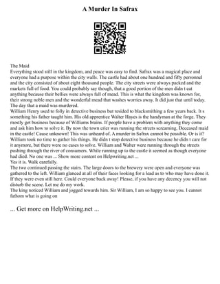 A Murder In Safrax
The Maid
Everything stood still in the kingdom, and peace was easy to find. Safrax was a magical place and
everyone had a purpose within the city walls. The castle had about one hundred and fifty personnel
and the city consisted of about eight thousand people. The city streets were always packed and the
markets full of food. You could probably say though, that a good portion of the men didn t eat
anything because their bellies were always full of mead. This is what the kingdom was known for,
their strong noble men and the wonderful mead that washes worries away. It did just that until today.
The day that a maid was murdered.
William Henry used to folly in detective business but resided to blacksmithing a few years back. It s
something his father taught him. His old apprentice Walter Hayes is the handyman at the forge. They
mostly get business because of Williams brains. If people have a problem with anything they come
and ask him how to solve it. By now the town crier was running the streets screaming, Deceased maid
in the castle! Cause unknown! This was unheard of. A murder in Safrax cannot be possible. Or is it?
William took no time to gather his things. He didn t stop detective business because he didn t care for
it anymore, but there were no cases to solve. William and Walter were running through the streets
pushing through the river of consumers. While running up to the castle it seemed as though everyone
had died. No one was ... Show more content on Helpwriting.net ...
Yes it is. Walk carefully.
The two continued passing the stairs. The large doors to the brewery were open and everyone was
gathered to the left. William glanced at all of their faces looking for a lead as to who may have done it.
If they were even still here. Could everyone back away! Please, if you have any decency you will not
disturb the scene. Let me do my work.
The king noticed William and jogged towards him. Sir William, I am so happy to see you. I cannot
fathom what is going on
... Get more on HelpWriting.net ...
 