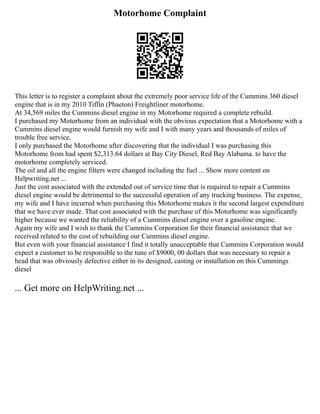 Motorhome Complaint
This letter is to register a complaint about the extremely poor service life of the Cummins 360 diesel
engine that is in my 2010 Tiffin (Phaeton) Freightliner motorhome.
At 34,569 miles the Cummins diesel engine in my Motorhome required a complete rebuild.
I purchased my Motorhome from an individual with the obvious expectation that a Motorhome with a
Cummins diesel engine would furnish my wife and I with many years and thousands of miles of
trouble free service.
I only purchased the Motorhome after discovering that the individual I was purchasing this
Motorhome from had spent $2,313.64 dollars at Bay City Diesel, Red Bay Alabama. to have the
motorhome completely serviced.
The oil and all the engine filters were changed including the fuel ... Show more content on
Helpwriting.net ...
Just the cost associated with the extended out of service time that is required to repair a Cummins
diesel engine would be detrimental to the successful operation of any trucking business. The expense,
my wife and I have incurred when purchasing this Motorhome makes it the second largest expenditure
that we have ever made. That cost associated with the purchase of this Motorhome was significantly
higher because we wanted the reliability of a Cummins diesel engine over a gasoline engine.
Again my wife and I wish to thank the Cummins Corporation for their financial assistance that we
received related to the cost of rebuilding our Cummins diesel engine.
But even with your financial assistance I find it totally unacceptable that Cummins Corporation would
expect a customer to be responsible to the tune of $9000, 00 dollars that was necessary to repair a
head that was obviously defective either in its designed, casting or installation on this Cummings
diesel
... Get more on HelpWriting.net ...
 