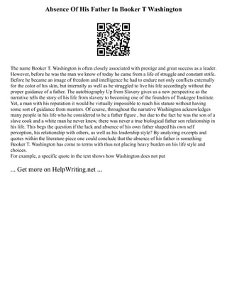 Absence Of His Father In Booker T Washington
The name Booker T. Washington is often closely associated with prestige and great success as a leader.
However, before he was the man we know of today he came from a life of struggle and constant strife.
Before he became an image of freedom and intelligence he had to endure not only conflicts externally
for the color of his skin, but internally as well as he struggled to live his life accordingly without the
proper guidance of a father. The autobiography Up from Slavery gives us a new perspective as the
narrative tells the story of his life from slavery to becoming one of the founders of Tuskegee Institute.
Yet, a man with his reputation it would be virtually impossible to reach his stature without having
some sort of guidance from mentors. Of course, throughout the narrative Washington acknowledges
many people in his life who he considered to be a father figure , but due to the fact he was the son of a
slave cook and a white man he never knew, there was never a true biological father son relationship in
his life. This begs the question if the lack and absence of his own father shaped his own self
perception, his relationship with others, as well as his leadership style? By analyzing excerpts and
quotes within the literature piece one could conclude that the absence of his father is something
Booker T. Washington has come to terms with thus not placing heavy burden on his life style and
choices.
For example, a specific quote in the text shows how Washington does not put
... Get more on HelpWriting.net ...
 