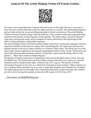 Analysis Of The Article Helping Victims Of Female Genital...
You meet a very young lady from a faraway land and its love at first sight. However, as you get to
know her more closely which she avoids the subject and this is a concern. The relationship progresses
and you find out that she was an unwilling participant in female circumcision. The article Helping
Victims of Female Genital Cutting written by Rebecca a. Clay is about women and young girls being
exposed to this practice of removing parts of their genitals. The author makes a powerful statement
using many strong points using various examples of studies performed on the psychological after
effects of these procedures and possible treatments.
The article Helping Victims of Female Genital Cutting is about how women and young girls who have
experienced female circumcision are coping with it psychologically. The author goes into how this
barbaric practice in the eyes of other countries is a violation of their rights. The article goes on to talk
about study s being conducted on the long term psychological effects on the women. Furthermore, the
article talks about possible treatments and how to help these women treat the lasting effects of this
practice. ... Show more content on Helpwriting.net ...
The practice of female circumcision is happening in areas across the globe such as Africa, Asia and
the Middle East. The United states and Serval others counties look at this as a vicious act of genital
mutilation and an outright human rights violation (Clay, 2017, p.g.22). The practice of female
circumcision has gone on for years as a cultural rite of passage in some countries. Other countries see
it as a religious belief and others see it as a way to make their daughter more desirable for a husband
The author reports that even through in the United States that many women more than half a million
are still at risk of having their genital cut from the CDC reports in 2012 (Clay, 2017,
... Get more on HelpWriting.net ...
 