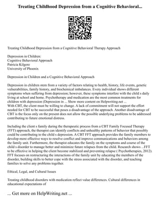 Treating Childhood Depression from a Cognitive Behavioral...
Treating Childhood Depression from a Cognitive Behavioral Therapy Approach
Depression in Children:
Cognitive Behavioral Approach
Patricia Kilgore
University of Phoenix
Depression in Children and a Cognitive Behavioral Approach
Depression in children stem from a variety of factors relating to health, history, life events, genetic
vulnerabilities, family history, and biochemical imbalances. Every individual shows different
symptoms when suffering from depression; however, these symptoms interfere with the child s daily
living at school and home. Psychotherapy and medication are the most common treatments for
children with depression (Depression in ... Show more content on Helpwriting.net ...
With CBT, the client must be willing to change. A lack of commitment will not support the effort
needed for CBT to be successful that poses a disadvantage of the approach. Another disadvantage of
CBT is the focus only on the present does not allow the possible underlying problems to be addressed
contributing to future emotional distress.
Including the client s family during the therapeutic process from a CBT Family Focused Therapy
(FFT) approach, the therapist can identify conflicts and unhealthy patterns of behavior that possibly
could be contributing to the child s depression. A CBT FFT approach provides the family members to
develop more effective ways to resolve conflict and improve communications and behaviors among
the family unit. Furthermore, the therapist educates the family on the symptoms and course of the
child s disorder to manage better and minimize future relapses from the child. Research shows ...FFT
to be effective in helping the client become stabilized and preventing relapse ( Psychotherapies, 2012).
FFT focuses on restructuring the interactions of the family unit by educating the members of the
disorder, building skills to better cope with the stress associated with the disorder, and teaching
families to solve any problems together.
Ethical, Legal, and Cultural Issues
Treating childhood disorders with medication reflect value differences. Cultural differences in
educational expectations of
... Get more on HelpWriting.net ...
 