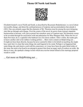 Theme Of North And South
Elizabeth Gaskell s novel North and South, as described by Rosemarie Bodenheimer, is a novel about
irrevocable change, and about the confused process of response and accommodation that attends it
(282). One can certainly argue that the character of Mr. Thornton must be among the most intriguing
ones that go through such change. Over the course of the novel, he grows from a proud, impatient
businessman to become, well, just as proud, but somehow more of a patient man. His humanity seems
to be revealed through his association with and admiration for Miss Margaret Hale. When the two of
them first meet, he is a capitalist who harbours love for classic authors. After a while, the reader gets
to know another side to his ruthless working politics ... Show more content on Helpwriting.net ...
It might not have been directly, because he never seemed to falter in his beliefs at anything she might
have said; but it is clear that some things she said lingered in his mind. Perhaps it so happened that
some things she said struck a cord with his conscience; or it may have been the quite literal strike of
the stone she took to her head in an attempt to protect him from an angry mob of workers on strike. Be
that as it may, she sparked a change in him which not even her initial refusal of his marriage proposal
would or could
... Get more on HelpWriting.net ...
 