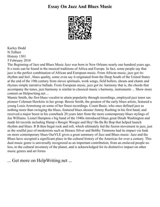 Essay On Jazz And Blues Music
Karley Dodd
N.Tolbert
History 1301
5 February 2018
The Beginning of Jazz and Blues Music Jazz was born in New Orleans nearly one hundred years ago.
It s roots can be found in the musical traditions of Africa and Europe. In fact, some people say that
jazz is the perfect combination of African and European music. From African music, jazz got its:
rhythm and feel , blues quality, some even say it originated from the Deep South of the United States
at the end of the 19th century from slaves spirituals, work songs, field hollers, shouts and chants and
rhymes simple narrative ballads. From European music, jazz got its: harmony that is, the chords that
accompany the tunes, jazz harmony is similar to classical music s harmony, instruments ... Show more
content on Helpwriting.net ...
Mamie Smith, the first blues vocalist to attain popularity through recordings, employed jazz tenor sax
pioneer Coleman Hawkins in her group. Bessie Smith, the greatest of the early blues artists, featured a
young Louis Armstrong on some of her finest recordings. Count Basie, who once defined jazz as
nothing more than swinging the blues, featured blues shouter Jimmy Rushing in his first band, and
received a major boost in his comeback 20 years later from the more contemporary blues stylings of
Joe Williams. Lionel Hampton s big band of the 1940s introduced blues great Dinah Washington and
made hit records including Hamp s Boogie Woogie and Hey! Ba Ba Re Bop that helped launch
rhythm and blues. R B then begat rock and roll, which ultimately fed the fusion movement in jazz, just
as the soulful jazz of modernists such as Horace Silver and Bobby Timmons had its impact via funk
on more contemporary blues OurVLE gives a great summary of Jazz and Blues music: Jazz and the
Blues have occupied a significant place in the cultural history of the Americas for over a century. This
dual music genre is universally recognized as an important contribution, from an enslaved people no
less, to the cultural inventory of the planet, and is acknowledged for its distinctive impact on other
music genres and art forms
... Get more on HelpWriting.net ...
 