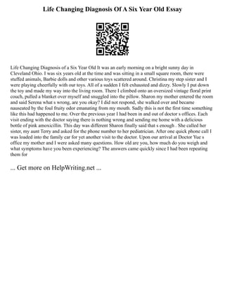 Life Changing Diagnosis Of A Six Year Old Essay
Life Changing Diagnosis of a Six Year Old It was an early morning on a bright sunny day in
Cleveland Ohio. I was six years old at the time and was sitting in a small square room, there were
stuffed animals, Barbie dolls and other various toys scattered around. Christina my step sister and I
were playing cheerfully with our toys. All of a sudden I felt exhausted and dizzy. Slowly I put down
the toy and made my way into the living room. There I climbed onto an oversized vintage floral print
couch, pulled a blanket over myself and snuggled into the pillow. Sharon my mother entered the room
and said Serena what s wrong, are you okay? I did not respond, she walked over and became
nauseated by the foul fruity odor emanating from my mouth. Sadly this is not the first time something
like this had happened to me. Over the previous year I had been in and out of doctor s offices. Each
visit ending with the doctor saying there is nothing wrong and sending me home with a delicious
bottle of pink amoxicillin. This day was different Sharon finally said that s enough . She called her
sister, my aunt Terry and asked for the phone number to her pediatrician. After one quick phone call I
was loaded into the family car for yet another visit to the doctor. Upon our arrival at Doctor Yue s
office my mother and I were asked many questions. How old are you, how much do you weigh and
what symptoms have you been experiencing? The answers came quickly since I had been repeating
them for
... Get more on HelpWriting.net ...
 