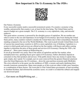 How Important Is The Us Economy In The 1920 s
Our Nation s Economy
Every successful country needs a successful economical system. If a country s economy is big,
wealthy, and powerful, that country is set, at least for the time being. The United States and its
massive budget are a great example. The U.S. economy is a very capitalistic, risky, and stressful
endeavor.
This great nation s economy is powered by the almighty power of capitalism. We are number one
when it comes to the size and importance of our budget (US Economy). Ipso Facto during the United
States prime, many countries wanted to emulate the United States due to their extraordinary financial
standing compared to the rest of the World (McBride). This want to push towards United States levels
of success has caused many countries to shift to a more capitalistic way of thinking. Capitalism is a
system in which goods and services are offered on the free market, with buyers and sellers coming
together to determine the price of those goods and services (US Economy). During the 1920 s, the
amount of ... Show more content on Helpwriting.net ...
It can all go downhill very easily. Due to the nature of capitalism and the free market, when
unemployment rises, spending buyers grow sparse (US Economy). Sellers absolutely depend on
consumers to buy their products and services. If the public doesn t have any money to spend, they,
quite simply, don t spend. For example, just six years removed from the greatest financial cataclysm
since the Great Depression, the US continues... down the same perilous economic path (McBride).
The crisis referred to in the quote was the meltdown of 2009, a seismic and nearly deafening blow
towards American consumerism. Many more people as of this event are either in debt, poor, homeless,
or a combination of these factors. The worst part is if the United States government, at least according
to Jonathan Kirshner, had reformed the economic sector, we could ve avoided this setback and stopped
our downward spiral
... Get more on HelpWriting.net ...
 