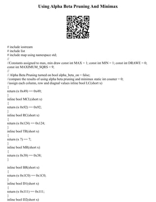 Using Alpha Beta Pruning And Minimax
# include iostream
# include list
# include map using namespace std;
//
//Constants assigned to max, min draw const int MAX = 1; const int MIN = 1; const int DRAWE = 0;
const int MAXIMUM_SQRS = 9;
//
// Alpha Beta Pruning turned on bool alpha_beta_on = false;
//compare the results of using alpha beta pruning and minimax static int counter = 0;
//assign each column, row and diagnal values inline bool LC(short x)
{
return (x 0x49) == 0x49;
}
inline bool MCL(short x)
{
return (x 0x92) == 0x92;
}
inline bool RC(short x)
{
return (x 0x124) == 0x124;
}
inline bool TR(short x)
{
return (x 7) == 7;
}
inline bool MR(short x)
{
return (x 0x38) == 0x38;
}
inline bool BR(short x)
{
return (x 0x1C0) == 0x1C0;
}
inline bool D1(short x)
{
return (x 0x111) == 0x111;
}
inline bool D2(short x)
 
