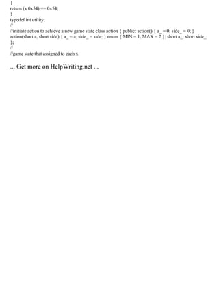 {
return (x 0x54) == 0x54;
}
typedef int utility;
//
//initiate action to achieve a new game state class action { public: action() { a_ = 0; side_ = 0; }
action(short a, short side) { a_ = a; side_ = side; } enum { MIN = 1, MAX = 2 }; short a_; short side_;
};
//
//game state that assigned to each x
... Get more on HelpWriting.net ...
 