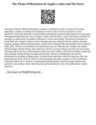 The Theme Of Resistance In Angela s Ashes And The Street
Accoring to Merrim Webster Dictionary, resistance is defined as an act or instance of resisting:
opposition, a means of resisting or the capacity to resist: such as survive exposure to a toxic
agent(815). From this definition, it can be futher explained the common theme between two passages.
Throughout Frank McCourt s novel, Angela s Ashes, and Ann Petry s novel, The Street, the theme of
resistance is suffieciently developed in characters, events, and settings. The theme of resistance in
Frank McCourt s Angela s Ashes is shown thorugh a boy preventing his family s demise, through
begging, stealing, and his brief discomfort, in the winter of Ireland. McCourt problem solves when he
states, Still, I ll have to try Kathleen O Connell once more (3). With the boy s mother sick and his
siblings hungry due the familys state of poverty, the boy is trying to figure out who to go to for help.
This quote shows the boy s determination to take care of his mother, and feed his brothers, despite the
lack of people willing to help, including direct family. The boy is attempting to prevent the
misfortunes by deciding to taking action. A related event takes place when the same boy sticks the
bread under his jersey with O Connell s stolen lemonade and made a promise to tell everything in
confession (McCourt 5). The boy is stealing food and lemonade to feed his hungry brothers and
quench his sick mother s thirst rather than ask and be denied provisions. By stealing these needed
resources
... Get more on HelpWriting.net ...
 