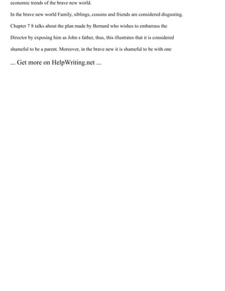 economic trends of the brave new world.
In the brave new world Family, siblings, cousins and friends are considered disgusting.
Chapter 7 8 talks about the plan made by Bernard who wishes to embarrass the
Director by exposing him as John s father, thus, this illustrates that it is considered
shameful to be a parent. Moreover, in the brave new it is shameful to be with one
... Get more on HelpWriting.net ...
 