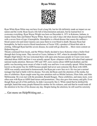 Ryan White
Ryan White Ryan White may not have lived a long life, but his life definitely made an impact on our
nation and the world. Ryan faced a life full of discrimination and pain, but he learned how to
overcome everything. Ryan Wayne Wright was born on December 6, 1971 in Kokomo, Indiana, to
Jeanne Elaine Hale and Hubert Wayne White. Ryan was only 6 days old when doctors diagnosed him
with a severe form of type A hemophilia. Hemophilia is a blood disease that causes the sufferer s
blood cannot clot and minor injuries can cause them to even bleed to death. Because Ryan had
hemophilia, he had to receive blood transfusions of Factor VIII, a product of blood that aids in
clotting. Although Ryan had this severe disease, he could still go about his ... Show more content on
Helpwriting.net ...
Threats continued from locals, and the Whites finally decided to leave Kokomo when a bullet fired
through their living room. They moved to Cicero, Indiana in 1987, where he attended Hamilton
Heights High School. He was welcomed there with open arms because people in Cicero were more
educated about AIDS and how it was actually spread. Ryan s disputes with his old school had captured
national media attention. Between 1985 and 1987, news stories about AIDS had doubled, and the
public was becoming more aware of what it really was and how it was actually spread. White became
known as the poster boy for AIDS because people had never seen someone like Ryan with AIDS.
AIDS was usually associated to homosexuals, but Ryan put a new face on it. He was just a normal
teenager that had to battle with his disease. Not only did Ryan catch the attention of the media, but
also of celebrities. Ryan caught some big stars attention such as Michal Jackson, Elton John, and John
Mellencamp. He even met with the president, Ronald Reagan. These celebrities, and many more, were
often seen with Ryan at AIDS fund raisers and promotions. They also gave him money and gifts, Even
though Ryan got all of this publicity, he didn t necessarily like it. White stated that he disliked the
spotlight, hated that many people blamed his mother for his sickness, and said that he would trade all
the attention to be free of his disease any day. Despite hating the attention, he still used his notoriety
... Get more on HelpWriting.net ...
 
