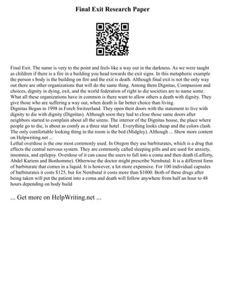 Final Exit Research Paper
Final Exit. The name is very to the point and feels like a way out in the darkness. As we were taught
as children if there is a fire in a building you head towards the exit signs. In this metaphoric example
the person s body is the building on fire and the exit is death. Although final exit is not the only way
out there are other organizations that will do the same thing. Among them Dignitas, Compassion and
choices, dignity in dying, exit, and the world federation of right to die societies are to name some.
What all these organizations have in common is there want to allow others a death with dignity. They
give those who are suffering a way out, when death is far better choice than living.
Dignitas Began in 1998 in Forch Switzerland. They open their doors with the statement to live with
dignity to die with dignity (Dignitas). Although soon they had to close those same doors after
neighbors started to complain about all the sirens. The interior of the Dignitas house, the place where
people go to die, is about as comfy as a three star hotel . Everything looks cheap and the colors clash.
The only comfortable looking thing in the room is the bed (Midgley). Although ... Show more content
on Helpwriting.net ...
Lethal overdose is the one most commonly used. In Oregon they use barbiturates, which is a drug that
effects the central nervous system. They are commonly called sleeping pills and are used for anxiety,
insomnia, and epilepsy. Overdose of it can cause the users to fall into a coma and then death (Lafferty,
Abdel Kariem and Bonhomme). Otherwise the doctor might prescribe Nembutal. It is a different form
of barbiturate that comes in a liquid. It is however, a lot more expensive. For 100 individual capsules
of barbiturates it costs $125, but for Nembutal it costs more than $1000. Both of these drugs after
being taken will put the patient into a coma and death will follow anywhere from half an hour to 48
hours depending on body build
... Get more on HelpWriting.net ...
 