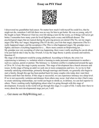 Essay on PSY Final
I discovered my grandfather had cancer. No matter how much I told myself he could live, that he
might not die, somehow I still felt there was no way for him to get better. He was so young, only 63.
He fought so hard. Whenever I feel my own life taking a turn for the worse, as if things will never get
better, I remember how many years he lived fighting such a scary and difficult disease. The
psychological stages that are typical during the grieving process are denial (The No, not me stage),
anger (The Why me? stage), bargaining (The If I do this, you ll do that stage), depression (The It s
really happened stage), and the acceptance (The This is what happened stage). My grandpa was a
fighter, and knew everything happened for a ... Show more content on Helpwriting.net ...
My grandpa was very accepting of what was happening, there wasn t really anything he can do about
it he just had do take it day by day. Overall, I d say the stage theory is pretty accurate and realistic.
Question #2
My stage of development would be young adulthood. According to Erikson, the crisis I m
experiencing is intimacy vs. isolation which is learning to make personal commitment to another s
such as a spouse, parent or partner. The Intimacy vs. Isolation conflict is emphasized around the ages
of 20 to 34. I d say this stage is pretty accurate. This stage of development has a bunch stressors and
issues. In this stage of being an adult we seek one or more companions and love. As we try to find
mutually satisfying relationships, primarily through marriage and friends, we generally also begin to
start a family, though this age has been pushed back for many couples who today don t start their
families until their late thirties. If this stage is successful, we can experience intimacy on a deep level.
If we re not successful, isolation and distance from others may occur. And when we don t find it easy
to create satisfying relationships, our world can begin to shrink as, in defense, we can feel superior to
others. There s nothing really highlighting about what I m going through with this stage of
development. Everyone in the world will go through this stage; it s a part of life. I really don t have to
worry about the next developmental stage just yet; I still
... Get more on HelpWriting.net ...
 