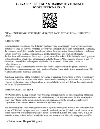 PREVALENCE OF NON STRABISMIC VERGENCE
DYSFUNCTIONS IN AN...
PREVALENCE OF NON STRABISMIC VERGENCE DYSFUNCTIONS IN AN ORTHOPTIC
CLNIC
INTRODUCTION
In the preceding generations, fine distance visual acuity and stereoscopic vision were of paramount
importance, since the survival depended absolutely on the capability to farm, hunt and fish. But today,
the emphasis has shifted virtually from distance visual functions to two dimensional near visual tasks
such as desk work, reading, computer usage etc.The presence of non strabismic binocular
dysfunctions such as accommodative and vergence anomalies make it difficult for the visual system to
perform these kind of activities with accuracy and effortlessness. When persons, who are in short of
suitable accommodative and vergence amplitudes, are involved ... Show more content on
Helpwriting.net ...
In a clinical study to determine the presence and clinical implications of the general binocular
dysfunctions in a population of university students, Esteban Porcar et al 4 found a prevalence of 32.3
% of non strabismic binocular anomalies.
To achieve as estimate of the population prevalence of vergence dysfunctions, we have systematically
reviewed the previous studies related to this. So this study was designed to estimate the prevalence of
vergence dysfunctions in an orthoptic clinic set up and also to set up well defined diagnostic criteria
for all the vergence anomalies.
MATERIALS AND METHODS
755 Patients above the age of seven years presented consecutively to the orthoptics clinic of Sankara
Nethralaya, Chennai between March 2010 and February 2011 was considered for this retrospective
cohort study based on the inclusion and the exclusion criteria with the help of Medical Record
Department and Electronic Medical Record (EMR) search engine.
The inclusion criteria used were age more than or equal to seven years, distance best corrected visual
acuity of 6/9 in both the eyes, near best corrected visual acuity of N6 @ 30 40 cm, adequate sensory
fusion with worth four dot test for distance as well as for near, Random Dot stereo acuity of 500 arc
seconds or more. All the patients who had a history of monocular or binocular amblyopia, manifest
... Get more on HelpWriting.net ...
 