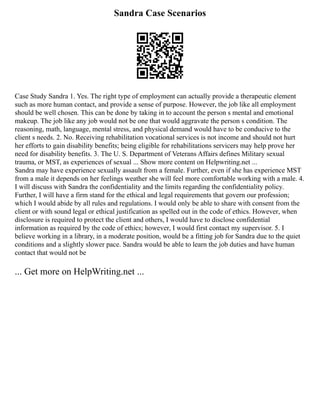 Sandra Case Scenarios
Case Study Sandra 1. Yes. The right type of employment can actually provide a therapeutic element
such as more human contact, and provide a sense of purpose. However, the job like all employment
should be well chosen. This can be done by taking in to account the person s mental and emotional
makeup. The job like any job would not be one that would aggravate the person s condition. The
reasoning, math, language, mental stress, and physical demand would have to be conducive to the
client s needs. 2. No. Receiving rehabilitation vocational services is not income and should not hurt
her efforts to gain disability benefits; being eligible for rehabilitations servicers may help prove her
need for disability benefits. 3. The U. S. Department of Veterans Affairs defines Military sexual
trauma, or MST, as experiences of sexual ... Show more content on Helpwriting.net ...
Sandra may have experience sexually assault from a female. Further, even if she has experience MST
from a male it depends on her feelings weather she will feel more comfortable working with a male. 4.
I will discuss with Sandra the confidentiality and the limits regarding the confidentiality policy.
Further, I will have a firm stand for the ethical and legal requirements that govern our profession;
which I would abide by all rules and regulations. I would only be able to share with consent from the
client or with sound legal or ethical justification as spelled out in the code of ethics. However, when
disclosure is required to protect the client and others, I would have to disclose confidential
information as required by the code of ethics; however, I would first contact my supervisor. 5. I
believe working in a library, in a moderate position, would be a fitting job for Sandra due to the quiet
conditions and a slightly slower pace. Sandra would be able to learn the job duties and have human
contact that would not be
... Get more on HelpWriting.net ...
 