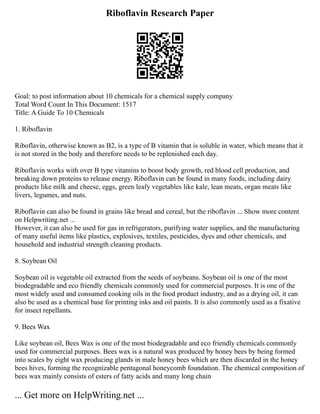 Riboflavin Research Paper
Goal: to post information about 10 chemicals for a chemical supply company
Total Word Count In This Document: 1517
Title: A Guide To 10 Chemicals
1. Riboflavin
Riboflavin, otherwise known as B2, is a type of B vitamin that is soluble in water, which means that it
is not stored in the body and therefore needs to be replenished each day.
Riboflavin works with over B type vitamins to boost body growth, red blood cell production, and
breaking down proteins to release energy. Riboflavin can be found in many foods, including dairy
products like milk and cheese, eggs, green leafy vegetables like kale, lean meats, organ meats like
livers, legumes, and nuts.
Riboflavin can also be found in grains like bread and cereal, but the riboflavin ... Show more content
on Helpwriting.net ...
However, it can also be used for gas in refrigerators, purifying water supplies, and the manufacturing
of many useful items like plastics, explosives, textiles, pesticides, dyes and other chemicals, and
household and industrial strength cleaning products.
8. Soybean Oil
Soybean oil is vegetable oil extracted from the seeds of soybeans. Soybean oil is one of the most
biodegradable and eco friendly chemicals commonly used for commercial purposes. It is one of the
most widely used and consumed cooking oils in the food product industry, and as a drying oil, it can
also be used as a chemical base for printing inks and oil paints. It is also commonly used as a fixative
for insect repellants.
9. Bees Wax
Like soybean oil, Bees Wax is one of the most biodegradable and eco friendly chemicals commonly
used for commercial purposes. Bees wax is a natural wax produced by honey bees by being formed
into scales by eight wax producing glands in male honey bees which are then discarded in the honey
bees hives, forming the recognizable pentagonal honeycomb foundation. The chemical composition of
bees wax mainly consists of esters of fatty acids and many long chain
... Get more on HelpWriting.net ...
 