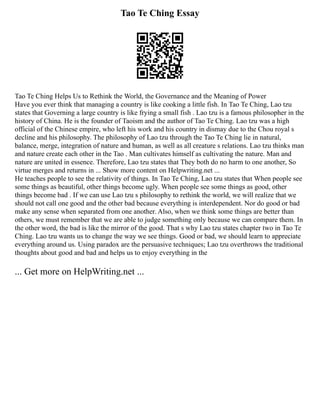 Tao Te Ching Essay
Tao Te Ching Helps Us to Rethink the World, the Governance and the Meaning of Power
Have you ever think that managing a country is like cooking a little fish. In Tao Te Ching, Lao tzu
states that Governing a large country is like frying a small fish . Lao tzu is a famous philosopher in the
history of China. He is the founder of Taoism and the author of Tao Te Ching. Lao tzu was a high
official of the Chinese empire, who left his work and his country in dismay due to the Chou royal s
decline and his philosophy. The philosophy of Lao tzu through the Tao Te Ching lie in natural,
balance, merge, integration of nature and human, as well as all creature s relations. Lao tzu thinks man
and nature create each other in the Tao . Man cultivates himself as cultivating the nature. Man and
nature are united in essence. Therefore, Lao tzu states that They both do no harm to one another, So
virtue merges and returns in ... Show more content on Helpwriting.net ...
He teaches people to see the relativity of things. In Tao Te Ching, Lao tzu states that When people see
some things as beautiful, other things become ugly. When people see some things as good, other
things become bad . If we can use Lao tzu s philosophy to rethink the world, we will realize that we
should not call one good and the other bad because everything is interdependent. Nor do good or bad
make any sense when separated from one another. Also, when we think some things are better than
others, we must remember that we are able to judge something only because we can compare them. In
the other word, the bad is like the mirror of the good. That s why Lao tzu states chapter two in Tao Te
Ching. Lao tzu wants us to change the way we see things. Good or bad, we should learn to appreciate
everything around us. Using paradox are the persuasive techniques; Lao tzu overthrows the traditional
thoughts about good and bad and helps us to enjoy everything in the
... Get more on HelpWriting.net ...
 