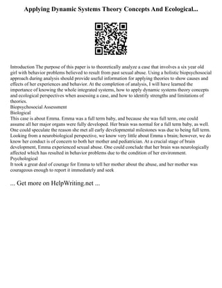 Applying Dynamic Systems Theory Concepts And Ecological...
Introduction The purpose of this paper is to theoretically analyze a case that involves a six year old
girl with behavior problems believed to result from past sexual abuse. Using a holistic biopsychosocial
approach during analysis should provide useful information for applying theories to show causes and
effects of her experiences and behavior. At the completion of analysis, I will have learned the
importance of knowing the whole integrated systems, how to apply dynamic systems theory concepts
and ecological perspectives when assessing a case, and how to identify strengths and limitations of
theories.
Biopsychosocial Assessment
Biological
This case is about Emma. Emma was a full term baby, and because she was full term, one could
assume all her major organs were fully developed. Her brain was normal for a full term baby, as well.
One could speculate the reason she met all early developmental milestones was due to being full term.
Looking from a neurobiological perspective, we know very little about Emma s brain; however, we do
know her conduct is of concern to both her mother and pediatrician. At a crucial stage of brain
development, Emma experienced sexual abuse. One could conclude that her brain was neurologically
affected which has resulted in behavior problems due to the condition of her environment.
Psychological
It took a great deal of courage for Emma to tell her mother about the abuse, and her mother was
courageous enough to report it immediately and seek
... Get more on HelpWriting.net ...
 