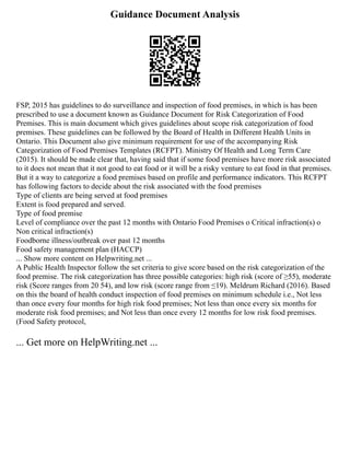 Guidance Document Analysis
FSP, 2015 has guidelines to do surveillance and inspection of food premises, in which is has been
prescribed to use a document known as Guidance Document for Risk Categorization of Food
Premises. This is main document which gives guidelines about scope risk categorization of food
premises. These guidelines can be followed by the Board of Health in Different Health Units in
Ontario. This Document also give minimum requirement for use of the accompanying Risk
Categorization of Food Premises Templates (RCFPT). Ministry Of Health and Long Term Care
(2015). It should be made clear that, having said that if some food premises have more risk associated
to it does not mean that it not good to eat food or it will be a risky venture to eat food in that premises.
But it a way to categorize a food premises based on profile and performance indicators. This RCFPT
has following factors to decide about the risk associated with the food premises
Type of clients are being served at food premises
Extent is food prepared and served.
Type of food premise
Level of compliance over the past 12 months with Ontario Food Premises o Critical infraction(s) o
Non critical infraction(s)
Foodborne illness/outbreak over past 12 months
Food safety management plan (HACCP)
... Show more content on Helpwriting.net ...
A Public Health Inspector follow the set criteria to give score based on the risk categorization of the
food premise. The risk categorization has three possible categories: high risk (score of ≥55), moderate
risk (Score ranges from 20 54), and low risk (score range from ≤19). Meldrum Richard (2016). Based
on this the board of health conduct inspection of food premises on minimum schedule i.e., Not less
than once every four months for high risk food premises; Not less than once every six months for
moderate risk food premises; and Not less than once every 12 months for low risk food premises.
(Food Safety protocol,
... Get more on HelpWriting.net ...
 