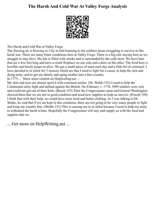 The Harsh And Cold War At Valley Forge Analysis
The Harsh and Cold War at Valley Forge
The freezing air is blowing as I lay in bed listening to the soldiers moan struggling to survive in this
harsh war. There are many bitter conditions here at Valley Forge. There is a big risk staying here as we
struggle to stay alive. My hut is filled with smoke and is surrounded by the cold snow. We have huts
that are a few feet long and have a small fireplace on one side and a door on the other. The food here is
horrible and barely keeps us alive. We get a small piece of meat each day and a little bit of cornmeal. I
have decided to re enlist for 3 reasons which are that I need to fight for a cause, to help the sick and
dying army, and to get my family and aging mother into a free country.
In 1775, ... Show more content on Helpwriting.net ...
My skin and eyes are almost spoil d with continual smoke. (Dr. Waldo 151) I need to help the
Continental army fight and defend against the British. On February 1, 1778, 3989 soldiers were sick
and could not get out of their beds. (Busch 147) Then the Congressmen came and General Washington
showed them that we are not in good condition and need new supplies to help us survive. (Powell 149)
I think that with their help, we could have more food and better clothing. As I was talking to Dr.
Waldo, he said that if we are kept in this condition, there are not going to be very many people to fight
and keep our country free. (Waldo 151) This is causing me to re enlist because I need to help my army
to withstand the harsh winter. Hopefully the Congressmen will stay and supply us with the food and
supplies that we
... Get more on HelpWriting.net ...
 