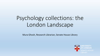 Psychology collections: the
London Landscape
Mura Ghosh, Research Librarian, Senate House Library
 