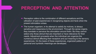 PERCEPTION AND ATTENTION
 Perception refers to the combination of different sensations and the
utilization of past experiences in recognizing objects and facts when the
present stimulation arises.
 The human organism, in its attempt to satisfy its motives, is always
sensitive and responsive to the environment. Through the sense organs,
they translate or perceive the stimulation around them. But they cannot
select only those stimuli that are important or have relevance for their
needs. Adjustment proceeds when the individual can organize the
numerous stimuli affecting their receptors and put meaning to the sensory
experiences. On the basis of these experiences, organized patterns of
personal and symbolic meanings are developed.
 