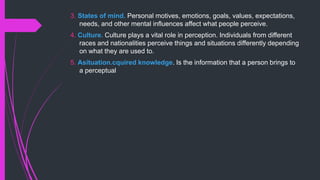 3. States of mind. Personal motives, emotions, goals, values, expectations,
needs, and other mental influences affect what people perceive.
4. Culture. Culture plays a vital role in perception. Individuals from different
races and nationalities perceive things and situations differently depending
on what they are used to.
5. Asituation.cquired knowledge. Is the information that a person brings to
a perceptual
 