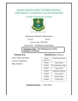 BANGLADESH ARMY INTERNATIONAL
UNIVERSITY of SCIENCE and TECHNOLOGY
Comilla Cantonment, Comilla.
Department of Business Administration
Level
Course Code : GED 3505
Course Title : Introduction to Psychology
Submitted to;
Imtiaz Uddin Chowdhury
Lecturer of Marketing
DBA, BAIUST.
Submission Date:
Assignment
choosing a wristwatch.
BANGLADESH ARMY INTERNATIONAL
UNIVERSITY of SCIENCE and TECHNOLOGY
Comilla Cantonment, Comilla.
Department of Business Administration
Level-2 Term-2
Course Code : GED 3505
Course Title : Introduction to Psychology
Submitted by; Sunflower
Submission Date: 17-01-2019
Group
members ID
Group members name
4104003 Sakea Sultana
4104012 Md. Jahid Hasan Sarker
4104031 Nargis Akter
4104033 Abdullaha Al Mamun
4104052 Imtiaz Abedin
4104054 Sanjida Sultana
4104069 Tanzida Akter
Assignment Topic; The thinking process about
choosing a wristwatch.
1
BANGLADESH ARMY INTERNATIONAL
UNIVERSITY of SCIENCE and TECHNOLOGY
Sunflower
Group members name
Sakea Sultana
Md. Jahid Hasan Sarker
Nargis Akter
Abdullaha Al Mamun
Imtiaz Abedin
Sanjida Sultana
Tanzida Akter
 