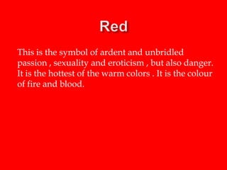 This is the symbol of ardent and unbridled
passion , sexuality and eroticism , but also danger.
It is the hottest of the warm colors . It is the colour
of fire and blood.

 