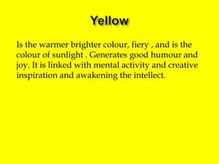 Is the warmer brighter colour, fiery , and is the
colour of sunlight . Generates good humour and
joy. It is linked with mental activity and creative
inspiration and awakening the intellect.

 