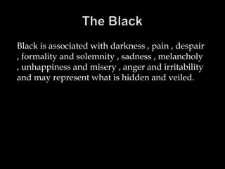 Black is associated with darkness , pain , despair
, formality and solemnity , sadness , melancholy
, unhappiness and misery , anger and irritability
and may represent what is hidden and veiled.

 