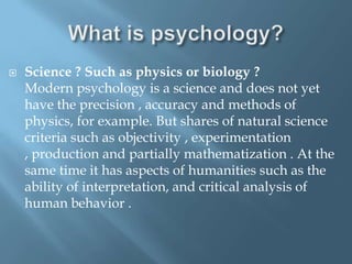 

Science ? Such as physics or biology ?
Modern psychology is a science and does not yet
have the precision , accuracy and methods of
physics, for example. But shares of natural science
criteria such as objectivity , experimentation
, production and partially mathematization . At the
same time it has aspects of humanities such as the
ability of interpretation, and critical analysis of
human behavior .

 