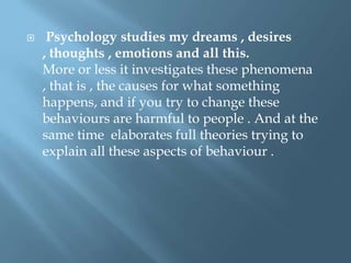 

Psychology studies my dreams , desires
, thoughts , emotions and all this.
More or less it investigates these phenomena
, that is , the causes for what something
happens, and if you try to change these
behaviours are harmful to people . And at the
same time elaborates full theories trying to
explain all these aspects of behaviour .

 