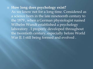 

How long does psychology exist?
As we know not for a long time. Considered as
a science born in the late nineteenth century to
the 1879 , when a German physiologist named
Wilhelm Wundt established a psychology
laboratory . I properly developed throughout
the twentieth century, especially before World
War II. I still being formed and evolved .

 