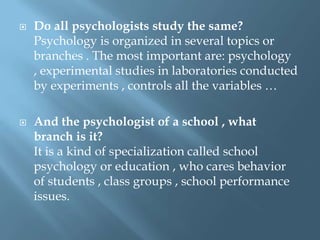 



Do all psychologists study the same?
Psychology is organized in several topics or
branches . The most important are: psychology
, experimental studies in laboratories conducted
by experiments , controls all the variables …
And the psychologist of a school , what
branch is it?
It is a kind of specialization called school
psychology or education , who cares behavior
of students , class groups , school performance
issues.

 