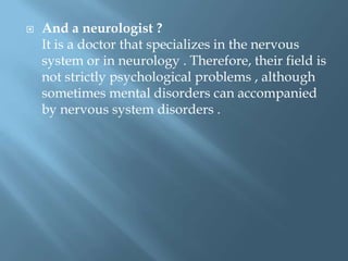 

And a neurologist ?
It is a doctor that specializes in the nervous
system or in neurology . Therefore, their field is
not strictly psychological problems , although
sometimes mental disorders can accompanied
by nervous system disorders .

 