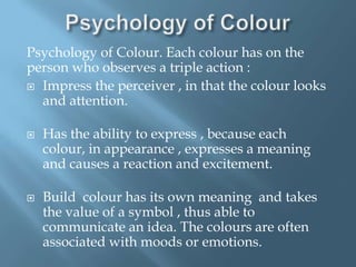 Psychology of Colour. Each colour has on the
person who observes a triple action :
 Impress the perceiver , in that the colour looks
and attention.




Has the ability to express , because each
colour, in appearance , expresses a meaning
and causes a reaction and excitement.
Build colour has its own meaning and takes
the value of a symbol , thus able to
communicate an idea. The colours are often
associated with moods or emotions.

 