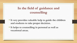 In the field of guidance and
counselling
• It very provides valuable help to guide the children
and students to take proper decision.
• It helps to counselling in personal as well as
vocational areas.
 