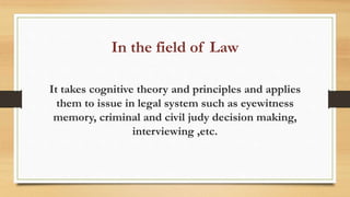 In the field of Law
It takes cognitive theory and principles and applies
them to issue in legal system such as eyewitness
memory, criminal and civil judy decision making,
interviewing ,etc.
 
