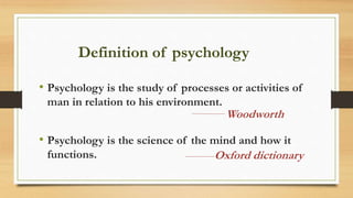 Definition of psychology
• Psychology is the study of processes or activities of
man in relation to his environment.
• Psychology is the science of the mind and how it
functions.
Woodworth
Oxford dictionary
 