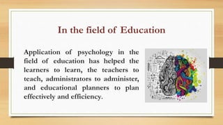 In the field of Education
Application of psychology in the
field of education has helped the
learners to learn, the teachers to
teach, administrators to administer,
and educational planners to plan
effectively and efficiency.
 