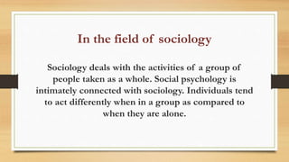 In the field of sociology
Sociology deals with the activities of a group of
people taken as a whole. Social psychology is
intimately connected with sociology. Individuals tend
to act differently when in a group as compared to
when they are alone.
 