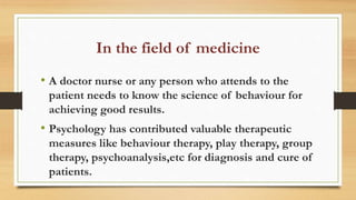 In the field of medicine
• A doctor nurse or any person who attends to the
patient needs to know the science of behaviour for
achieving good results.
• Psychology has contributed valuable therapeutic
measures like behaviour therapy, play therapy, group
therapy, psychoanalysis,etc for diagnosis and cure of
patients.
 