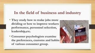 In the field of business and industry
• They study how to make jobs more
dividing or how to improve workers
performance, personnel selection,
leadership,etc.
• Consumer psychologists examine
the preferences, customs and habits
of various consumer group.
 