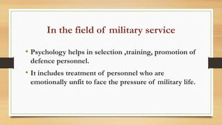 In the field of military service
• Psychology helps in selection ,training, promotion of
defence personnel.
• It includes treatment of personnel who are
emotionally unfit to face the pressure of military life.
 
