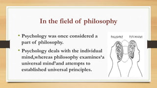 In the field of philosophy
• Psychology was once considered a
part of philosophy.
• Psychology deals with the individual
mind,whereas philosophy examines‘a
universal mind’and attempts to
established universal principles.
 