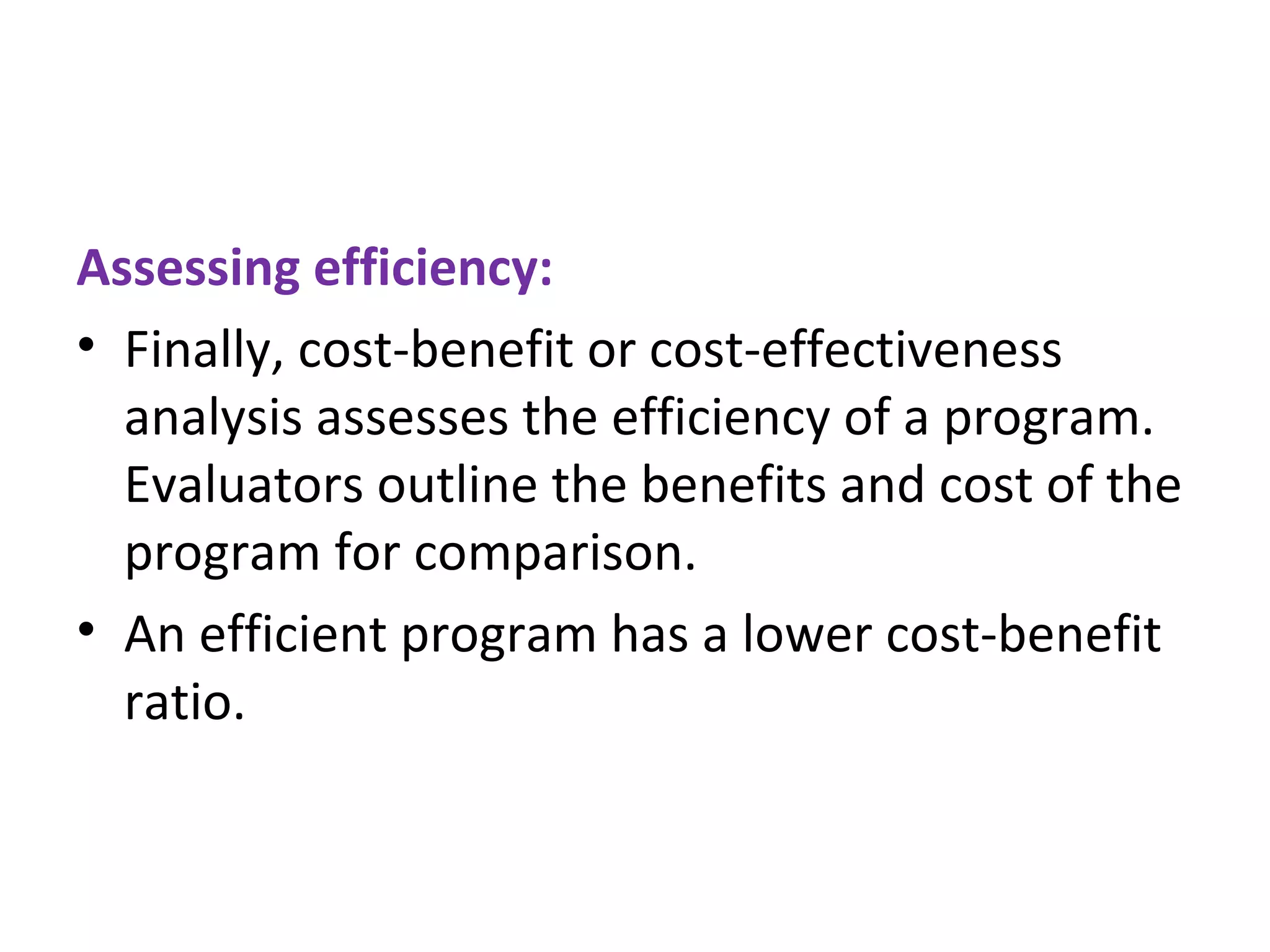 Assessing efficiency: Finally, cost-benefit or cost-effectiveness analysis assesses the efficiency of a program. Evaluators outline the benefits and cost of the program for comparison.  An efficient program has a lower cost-benefit ratio. 