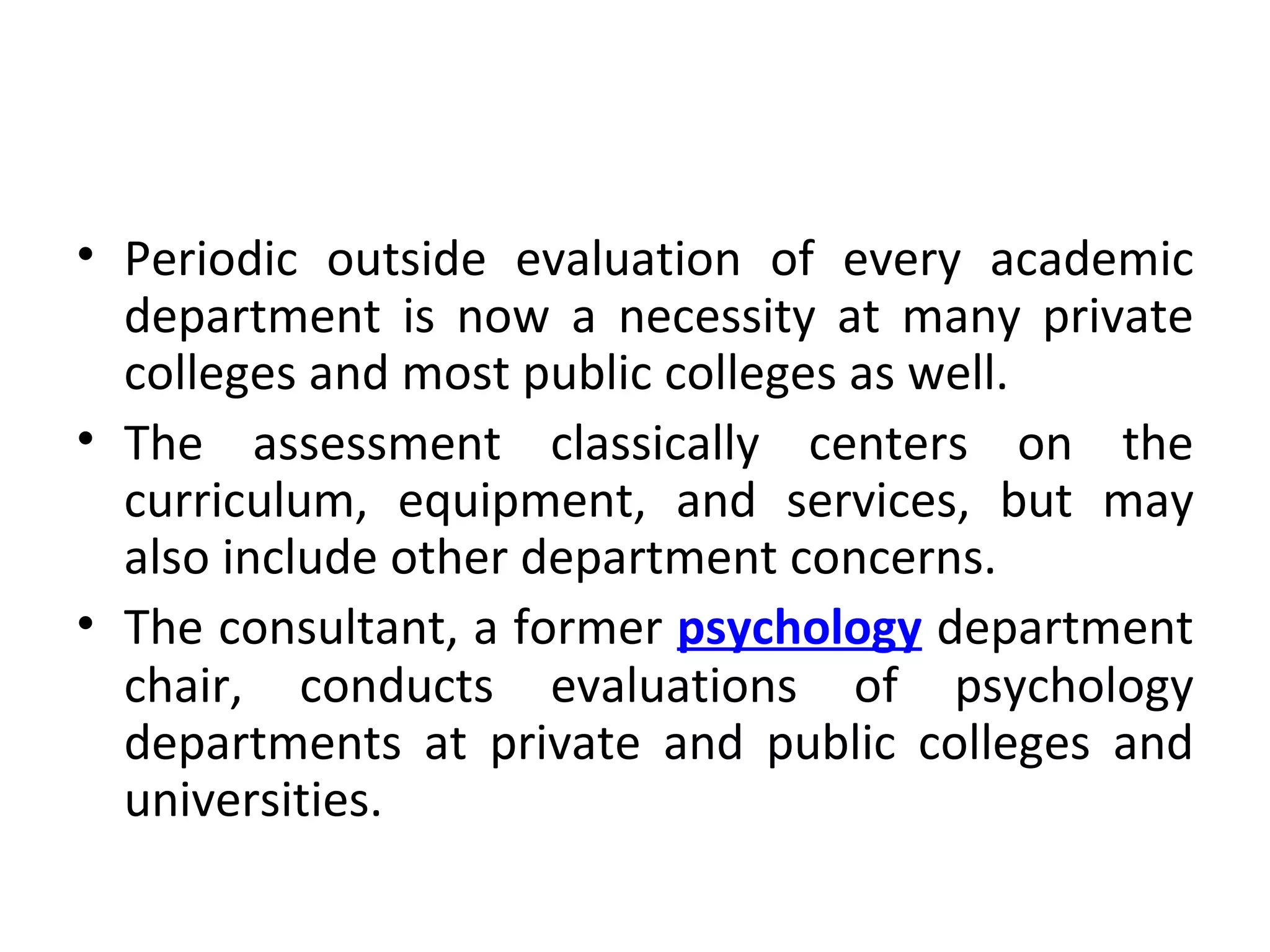 Periodic outside evaluation of every academic department is now a necessity at many private colleges and most public colleges as well.  The assessment classically centers on the curriculum, equipment, and services, but may also include other department concerns.  The consultant, a former  psychology   department chair, conducts evaluations of psychology departments at private and public colleges and universities. 